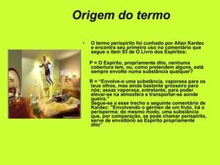 Origem do termo O termo perispírito foi cunhado por Allan Kardec e encontra seu primeiro uso no comentário que segue o item 93 de O Livro dos Espiritos: P = O Espírito, propriamente dito, nenhuma cobertura tem, ou, como pretendem alguns, está sempre envolto numa substância qualquer? R = “Envolve-o uma substância, vaporosa para os teus olhos, mas ainda bastante grosseira para nós; assaz vaporosa, entretanto, para poder elevar-se na atmosfera e transportar-se aonde queira.” Segue-se a esse trecho o seguinte comentário de Kardec: "Envolvendo o gérmen de um fruto, há o perisperma; do mesmo modo, uma substância que, por comparação, se pode chamar perispírito, serve de envoltório ao Espírito propriamente dito" 