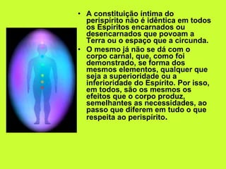 A constituição íntima do perispírito não é idêntica em todos os Espíritos encarnados ou desencarnados que povoam a Terra ou o espaço que a circunda.  O mesmo já não se dá com o corpo carnal, que, como foi demonstrado, se forma dos mesmos elementos, qualquer que seja a superioridade ou a inferioridade do Espírito. Por isso, em todos, são os mesmos os efeitos que o corpo produz, semelhantes as necessidades, ao passo que diferem em tudo o que respeita ao perispírito . 