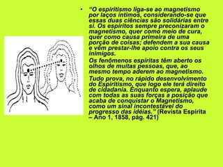 “ O espiritismo liga-se ao magnetismo por laços íntimos, considerando-se que essas duas ciências são solidárias entre si. Os espíritos sempre preconizaram o magnetismo, quer como meio de cura, quer como causa primeira de uma porção de coisas; defendem a sua causa e vêm prestar-lhe apoio contra os seus inimigos.  Os fenômenos espíritas têm aberto os olhos de muitas pessoas, que, ao mesmo tempo aderem ao magnetismo.  Tudo prova, no rápido desenvolvimento do Espiritismo, que logo ele terá direito de cidadania. Enquanto espera, aplaude com todas as suas forças a posição que acaba de conquistar o Magnetismo, como um sinal incontestável do progresso das idéias.”  (Revista Espírita – Ano 1, 1858, pág. 421) 