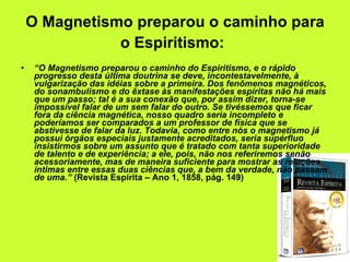 O Magnetismo preparou o caminho para o Espiritismo:   “ O Magnetismo preparou o caminho do Espiritismo, e o rápido progresso desta última doutrina se deve, incontestavelmente, à vulgarização das idéias sobre a primeira. Dos fenômenos magnéticos, do sonambulismo e do êxtase às manifestações espíritas não há mais que um passo; tal é a sua conexão que, por assim dizer, torna-se impossível falar de um sem falar do outro. Se tivéssemos que ficar fora da ciência magnética, nosso quadro seria incompleto e poderíamos ser comparados a um professor de física que se abstivesse de falar da luz. Todavia, como entre nós o magnetismo já possui órgãos especiais justamente acreditados, seria supérfluo insistirmos sobre um assunto que é tratado com tanta superioridade de talento e de experiência; a ele, pois, não nos referiremos senão acessoriamente, mas de maneira suficiente para mostrar as relações íntimas entre essas duas ciências que, a bem da verdade, não passam de uma.”  (Revista Espírita – Ano 1, 1858, pág. 149) 