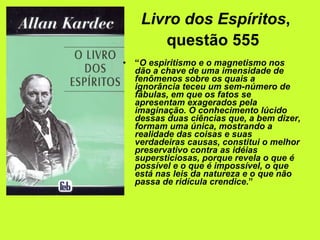 Livro dos Espíritos , questão 555   “ O espiritismo e o magnetismo nos dão a chave de uma imensidade de fenômenos sobre os quais a ignorância teceu um sem-número de fábulas, em que os fatos se apresentam exagerados pela imaginação. O conhecimento lúcido dessas duas ciências que, a bem dizer, formam uma única, mostrando a realidade das coisas e suas verdadeiras causas, constitui o melhor preservativo contra as idéias supersticiosas, porque revela o que é possível e o que é impossível, o que está nas leis da natureza e o que não passa de ridícula crendice .”   