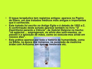 O toque terapêutico tem registros antigos: aparece no Papiro de Ebers, um dos tratados médicos mais antigos e importantes que é conhecido.  Este tratado foi escrito no Antigo Egito e é datado de 1552 a.C. A confirmação deste achado aparece também no livro “ O Espiritismo perante a Ciência ”, de  Gabriel Delanne  no trecho: “ os egípcios ... empregavam, no alívio dos sofri­mentos, os passes e a aposição de mãos, como os executa­mos ainda em nossos dias ”.  Esta prática aparece por toda a história da humanidade, como na Bíblia, na época dos romanos, na ascensão da medicina árabe com Aviccena, em épocas medievais etc. 