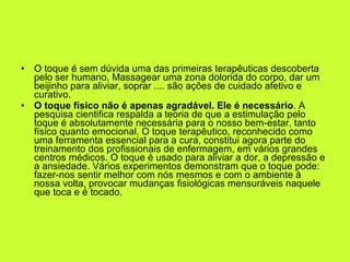 O toque é sem dúvida uma das primeiras terapêuticas descoberta pelo ser humano. Massagear uma zona dolorida do corpo, dar um beijinho para aliviar, soprar .... são ações de cuidado afetivo e curativo. O toque físico não é apenas agradável. Ele é necessário . A pesquisa cientifica respalda a teoria de que a estimulação pelo toque é absolutamente necessária para o nosso bem-estar, tanto físico quanto emocional. O toque terapêutico, reconhecido como uma ferramenta essencial para a cura, constitui agora parte do treinamento dos profissionais de enfermagem, em vários grandes centros médicos. O toque é usado para aliviar a dor, a depressão e a ansiedade. Vários experimentos demonstram que o toque pode: fazer-nos sentir melhor com nós mesmos e com o ambiente à nossa volta, provocar mudanças fisiológicas mensuráveis naquele que toca e é tocado.  