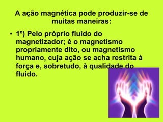 A ação magnética pode produzir-se de muitas maneiras: 1º) Pelo próprio fluido do magnetizador; é o magnetismo propriamente dito, ou magnetismo humano, cuja ação se acha restrita à força e, sobretudo, à qualidade do fluido. 