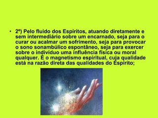 2º) Pelo fluido dos Espíritos, atuando diretamente e sem intermediário sobre um encarnado, seja para o curar ou acalmar um sofrimento, seja para provocar o sono sonambúlico espontâneo, seja para exercer sobre o indivíduo uma influência física ou moral qualquer. É o magnetismo espiritual, cuja qualidade está na razão direta das qualidades do Espírito; 