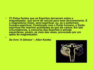 3º) Pelos fluidos que os Espíritos derramam sobre o magnetizador, que serve de veículo para esse derramamento. É o magnetismo misto, semi-espiritual, ou, se o preferirem, humano-espiritual. Combinado com o fluido humano, o fluido espiritual lhe imprime qualidades de que ele carece. Em tais circunstâncias, o concurso dos Espíritos é amiúde espontâneo, porém, as mais das vezes, provocado por um apelo do magnetizador. Do livro 'A Gênese' – Allan Kardec 