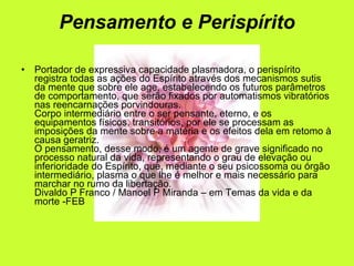 Pensamento e Perispírito Portador de expressiva capacidade plasmadora, o perispírito registra todas as ações do Espírito através dos mecanismos sutis da mente que sobre ele age, estabelecendo os futuros parâmetros de comportamento, que serão fixados por automatismos vibratórios nas reencarnações porvindouras. Corpo intermediário entre o ser pensante, eterno, e os equipamentos físicos, transitórios, por ele se processam as imposições da mente sobre a matéria e os efeitos dela em retomo à causa geratriz. O pensamento, desse modo, é um agente de grave significado no processo natural da vida, representando o grau de elevação ou inferioridade do Espírito, que, mediante o seu psicossoma ou órgão intermediário, plasma o que lhe é melhor e mais necessário para marchar no rumo da libertação. Divaldo P Franco / Manoel P Miranda – em Temas da vida e da morte -FEB 