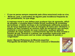 O que se pensa sempre responde pelo clima emocional onde se vive. Mede-se, pois, a psicosfera de alguém pela incidência freqüente do seu pensamento, no que elege.  A inteireza moral é uma defesa para qualquer tipo de agressão, difícil de atingida; a conduta digna irradia forças contrárias às investidas perniciosas; o hábito da prece e da mentalização edificante aureola o ser de força repelente que dilui as energias de baixo teor vibratório; a prática do bem fortalece os centros vitais do perispírito que rechaça, mediante a exteriorização de suas moléculas, qualquer petardo portador de carga danosa; o conhecimento das leis da Vida reveste o homem de paz, levando-o a pensar nas questões superiores sem campo de sintonia para com as ondas carregadas de paixão e vulgaridade".  Autor: Manoel Philomeno de Miranda (espírito) Psicografia de Divaldo Franco. Livro: Loucura e Obsessão  