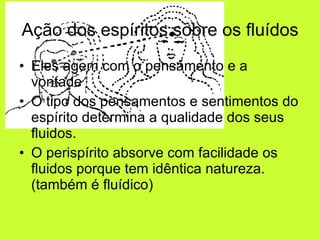 Ação dos espíritos sobre os fluídos Eles agem com o pensamento e a vontade O tipo dos pensamentos e sentimentos do espírito determina a qualidade dos seus fluidos. O perispírito absorve com facilidade os fluidos porque tem idêntica natureza. (também é fluídico) 