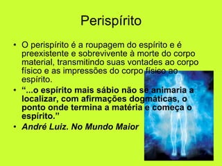 Perispírito O perispírito é a roupagem do espírito e é preexistente e sobrevivente à morte do corpo material, transmitindo suas vontades ao corpo físico e as impressões do corpo físico ao espírito.  “ ...o espírito mais sábio não se animaria a localizar, com afirmações dogmáticas, o ponto onde termina a matéria e começa o espírito.” André Luiz. No Mundo Maior   