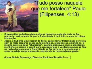 "Tudo posso naquele que me fortalece" Paulo - (Filipenses, 4:13)  O impositivo de fraternidade entre os homens a cada dia mais se faz relevante. Instrumento de paz, a fraternidade é de início, o amor em plena instalação   Jesus, o Sublime Governador da Terra, para ensinar fraternidade conviveu com as mais díspares pessoas, tolerando-as, ajudando-as, amando-as. E mesmo entre os Seus "chamados", quando grassavam rixas e discórdias, mantinha-se sereno e gentil, para assegurar que o verdadeiro amor se fixa, na razão direta em que a fraternidade se faz ternura, e de modo que o socorro esteja sempre presente, atendendo às necessidades gerais. (Livro: Sol de Esperança, Diversos Espíritos/ Divaldo  Franco)  