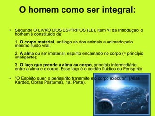 O homem como ser integral: Segundo O LIVRO DOS ESPÍRITOS (LE), item VI da Introdução, o homem é constituído de: 1.  O corpo material , análogo ao dos animais e animado pelo mesmo fluido vital; 2.  A alma  ou ser imaterial, espírito encarnado no corpo (= princípio inteligente); 3.  O laço que prende a alma ao corpo , princípio intermediário entre a alma e o corpo. Esse laço é o cordão fluídico ou Perispírito. "O Espírito quer, o perispírito transmite e o corpo executa". (Allan Kardec, Obras Póstumas, 1a. Parte).  