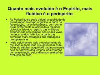 Quanto mais evoluído é o Espírito, mais fluídico é o perispírito . Ao Perispírito se pode atribuir a qualidade de estruturador do corpo orgânico, a partir da fecundação, na embriogênese, bem como estar diretamente relacionado à memória biológica, isto é, o registro das múltiplas experiências nos campos dos se­res vivos, no decurso dos milênios, a partir das primeiras mani­festações das formações protoplásmicas. Nele aglutinamos todo o equipamento de recursos automáticos que governam as bi­lhões de células, adquiridos vagarosamente pelo ser através dos tempos, nos esforços de recapitulação pelos diversos setores da evolução anímica.  