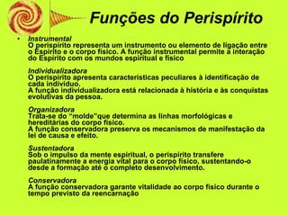 Funções do Perispírito Instrumental O perispírito representa um instrumento ou elemento de ligação entre o Espírito e o corpo físico. A função instrumental permite a interação do Espírito com os mundos espiritual e físico Individualizadora O perispírito apresenta características peculiares à identificação de cada indivíduo. A função individualizadora está relacionada à história e às conquistas evolutivas da pessoa. Organizadora Trata-se do “molde”que determina as linhas morfológicas e hereditárias do corpo físico. A função conservadora preserva os mecanismos de manifestação da lei de causa e efeito. Sustentadora Sob o impulso da mente espiritual, o perispírito transfere paulatinamente a energia vital para o corpo físico, sustentando-o desde a formação até o completo desenvolvimento. Conservadora A função conservadora garante vitalidade ao corpo físico durante o tempo previsto da reencarnação 