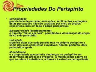 Propriedades Do Perispírito Sensibilidade propriedade de perceber sensações, sentimentos e emoções. Estas percepções não são captadas por meio de órgãos específicos, mas em todo o corpo perispiritual. Bicorporeidade  (desdobramento) o Espírito “faz-se em dois”, permitindo a visualização do corpo físico e do perispírito. Unicidade significa dizer que cada pessoa traz no próprio perispírito a soma das suas conquistas evolutivas. Não há, portanto, dois perispíritos iguais. Mutabilidade é a propriedade que permite mudanças no perispírito em decorrência do processo evolutivo. A mutabilidade ocorre no que se refere à substância, à forma e à estrutura perispirituais. 