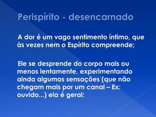 A dor é um vago sentimento íntimo, que
às vezes nem o Espírito compreende;
Ele se desprende do corpo mais ou
menos lentamente, experimentando
ainda algumas sensações (que não
chegam mais por um canal – Ex:
ouvido...) ela é geral;
 