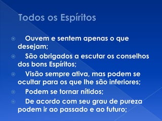  Ouvem e sentem apenas o que
desejam;
 São obrigados a escutar os conselhos
dos bons Espíritos;
 Visão sempre ativa, mas podem se
ocultar para os que lhe são inferiores;
 Podem se tornar nítidos;
 De acordo com seu grau de pureza
podem ir ao passado e ao futuro;
 