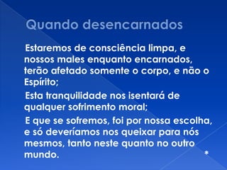 Estaremos de consciência limpa, e
nossos males enquanto encarnados,
terão afetado somente o corpo, e não o
Espírito;
Esta tranquilidade nos isentará de
qualquer sofrimento moral;
E que se sofremos, foi por nossa escolha,
e só deveríamos nos queixar para nós
mesmos, tanto neste quanto no outro
mundo. *
 