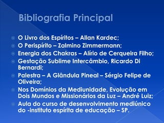  O Livro dos Espíritos – Allan Kardec;
 O Perispírito – Zalmino Zimmermann;
 Energia dos Chakras – Alírio de Cerqueira Filho;
 Gestação Sublime Intercâmbio, Ricardo Di
Bernardi;
 Palestra – A Glândula Pineal – Sérgio Felipe de
Oliveira;
 Nos Domínios da Mediunidade, Evolução em
Dois Mundos e Missionários da Luz – André Luiz;
 Aula do curso de desenvolvimento mediúnico
do -instituto espírita de educação – SP.
 