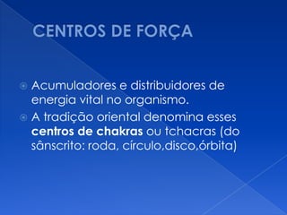  Acumuladores e distribuidores de
energia vital no organismo.
 A tradição oriental denomina esses
centros de chakras ou tchacras (do
sânscrito: roda, círculo,disco,órbita)
 