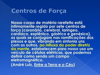Nosso corpo de matéria rarefeita está
intimamente regido por sete centros de
força (coronário, cerebral, laríngeo,
cardíaco, esplênico, gástrico e genésico),
os quais se conjugam nas ramificações dos
plexos e que, vibrando em sintonia uns
com os outros, ao influxo do poder diretriz
da mente, estabelecem para nosso uso um
veículo de células elétricas, que podemos
definir como sendo um campo
eletromagnético.
(André Luiz, Entre a Terra e o Céu)
 