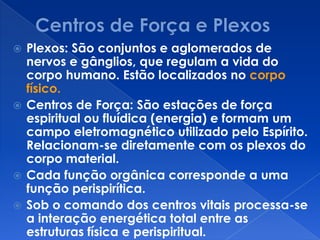  Plexos: São conjuntos e aglomerados de
nervos e gânglios, que regulam a vida do
corpo humano. Estão localizados no corpo
físico.
 Centros de Força: São estações de força
espiritual ou fluídica (energia) e formam um
campo eletromagnético utilizado pelo Espírito.
Relacionam-se diretamente com os plexos do
corpo material.
 Cada função orgânica corresponde a uma
função perispirítica.
 Sob o comando dos centros vitais processa-se
a interação energética total entre as
estruturas física e perispiritual.
 
