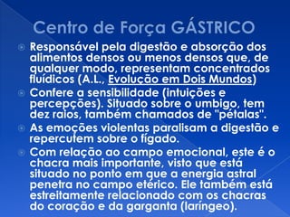  Responsável pela digestão e absorção dos
alimentos densos ou menos densos que, de
qualquer modo, representam concentrados
fluídicos (A.L., Evolução em Dois Mundos)
 Confere a sensibilidade (intuições e
percepções). Situado sobre o umbigo, tem
dez raios, também chamados de "pétalas".
 As emoções violentas paralisam a digestão e
repercutem sobre o fígado.
 Com relação ao campo emocional, este é o
chacra mais importante, visto que está
situado no ponto em que a energia astral
penetra no campo etérico. Ele também está
estreitamente relacionado com os chacras
do coração e da garganta (laríngeo).
 