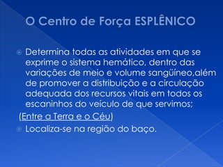  Determina todas as atividades em que se
exprime o sistema hemático, dentro das
variações de meio e volume sangüíneo,além
de promover a distribuição e a circulação
adequada dos recursos vitais em todos os
escaninhos do veículo de que servimos;
(Entre a Terra e o Céu)
 Localiza-se na região do baço.
 