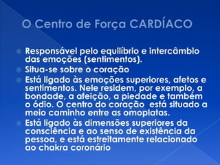 Responsável pelo equilíbrio e intercâmbio
das emoções (sentimentos).
 Situa-se sobre o coração
 Está ligado às emoções superiores, afetos e
sentimentos. Nele residem, por exemplo, a
bondade, a afeição, a piedade e também
o ódio. O centro do coração está situado a
meio caminho entre as omoplatas.
 Está ligado às dimensões superiores da
consciência e ao senso de existência da
pessoa, e está estreitamente relacionado
ao chakra coronário
 