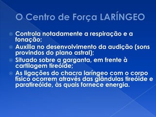  Controla notadamente a respiração e a
fonação;
 Auxilia no desenvolvimento da audição (sons
provindos do plano astral);
 Situado sobre a garganta, em frente à
cartilagem tireóide;
 As ligações do chacra laríngeo com o corpo
físico ocorrem através das glândulas tireóide e
paratireóide, às quais fornece energia.
 