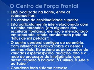  Está localizado na fronte, entre as
sobrancelhas;
 É o chakra da espiritualidade superior.
 Está particularmente inter-relacionado com
o centro coronário. (em algumas das
escrituras tibetanas, ele não é mencionado
em separado, sendo considerado parte do
"lótus de mil pétalas”)
 O centro cerebral contíguo ao coronário,
com influência decisiva sobre os demais
centros vitais. Ele ordena as percepções de
variadas espécies(visão, audição, tato e a
rede de processos da inteligência, que
dizem respeito à Palavra, à Cultura, à Arte e
ao Saber”.
 Coordena todo sistema nervoso.
 