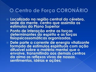  Localizado na região central do cérebro,
sede da mente, centro que assimila os
estímulos do Plano Superior
 Ponto de interação entre as forças
determinantes do espírito e as forças
fisiopsicossomáticas organizadas.
 Dele parte a corrente de energia vitalizante
formada de estímulos espirituais com ação
difusível sobre a matéria mental que o
envolve, transmitindo aos demais centros
da alma os reflexos vivos de nossos
sentimentos, idéias e ações;
 