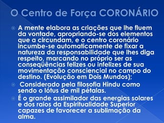  A mente elabora as criações que lhe fluem
da vontade, apropriando-se dos elementos
que a circundam, e o centro coronário
incumbe-se automaticamente de fixar a
natureza da responsabilidade que lhes diga
respeito, marcando no próprio ser as
conseqüências felizes ou infelizes de sua
movimentação consciencial no campo do
destino. (Evolução em Dois Mundos);
 Considerado pela filosofia Hindu como
sendo o lótus de mil pétalas.
 É o grande assimilador das energias solares
e dos raios da Espiritualidade Superior
capazes de favorecer a sublimação da
alma.
 