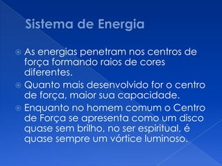  As energias penetram nos centros de
força formando raios de cores
diferentes.
 Quanto mais desenvolvido for o centro
de força, maior sua capacidade.
 Enquanto no homem comum o Centro
de Força se apresenta como um disco
quase sem brilho, no ser espiritual, é
quase sempre um vórtice luminoso.
 