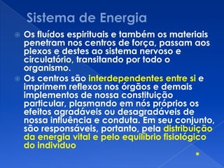  Os fluídos espirituais e também os materiais
penetram nos centros de força, passam aos
plexos e destes ao sistema nervoso e
circulatório, transitando por todo o
organismo.
 Os centros são interdependentes entre si e
imprimem reflexos nos órgãos e demais
implementos de nossa constituição
particular, plasmando em nós próprios os
efeitos agradáveis ou desagradáveis de
nossa influência e conduta. Em seu conjunto,
são responsáveis, portanto, pela distribuição
da energia vital e pelo equilíbrio fisiológico
do indivíduo
*
 