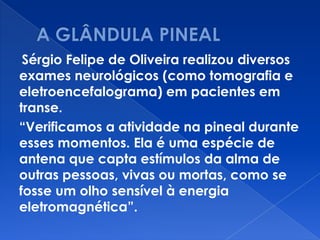 Sérgio Felipe de Oliveira realizou diversos
exames neurológicos (como tomografia e
eletroencefalograma) em pacientes em
transe.
“Verificamos a atividade na pineal durante
esses momentos. Ela é uma espécie de
antena que capta estímulos da alma de
outras pessoas, vivas ou mortas, como se
fosse um olho sensível à energia
eletromagnética”.
 