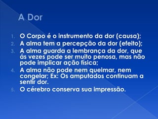 1. O Corpo é o instrumento da dor (causa);
2. A alma tem a percepção da dor (efeito);
3. A alma guarda a lembrança da dor, que
ás vezes pode ser muito penosa, mas não
pode implicar ação física;
4. A alma não pode nem queimar, nem
congelar; Ex: Os amputados continuam a
sentir dor.
5. O cérebro conserva sua impressão.
 