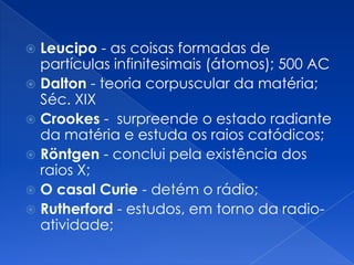  Leucipo - as coisas formadas de
partículas infinitesimais (átomos); 500 AC
 Dalton - teoria corpuscular da matéria;
Séc. XIX
 Crookes - surpreende o estado radiante
da matéria e estuda os raios catódicos;
 Röntgen - conclui pela existência dos
raios X;
 O casal Curie - detém o rádio;
 Rutherford - estudos, em torno da radio-
atividade;
 