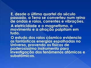 E, desde o último quartel do século
passado, a Terra se converteu num reino
de ondas e raios, correntes e vibrações.
A eletricidade e o magnetismo, o
movimento e a atração palpitam em
tudo.
O estudo dos raios cósmico evidencia
as fantásticas energias espalhadas no
Universo, provendo os físicos de
poderosíssimo instrumento para
investigação dos fenômenos atômicos e
subatômicos.
 