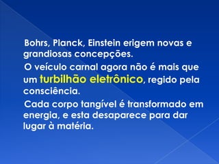 Bohrs, Planck, Einstein erigem novas e
grandiosas concepções.
O veículo carnal agora não é mais que
um turbilhão eletrônico, regido pela
consciência.
Cada corpo tangível é transformado em
energia, e esta desaparece para dar
lugar à matéria.
 