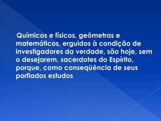 Químicos e físicos, geômetras e
matemáticos, erguidos à condição de
investigadores da verdade, são hoje, sem
o desejarem, sacerdotes do Espírito,
porque, como conseqüência de seus
porfiados estudos
 