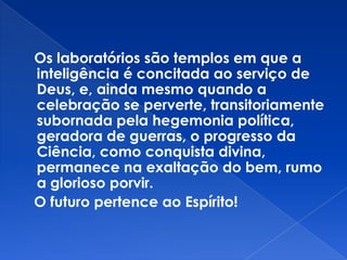 Os laboratórios são templos em que a
inteligência é concitada ao serviço de
Deus, e, ainda mesmo quando a
celebração se perverte, transitoriamente
subornada pela hegemonia política,
geradora de guerras, o progresso da
Ciência, como conquista divina,
permanece na exaltação do bem, rumo
a glorioso porvir.
O futuro pertence ao Espírito!
 