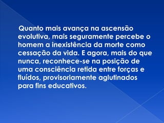 Quanto mais avança na ascensão
evolutiva, mais seguramente percebe o
homem a inexistência da morte como
cessação da vida. E agora, mais do que
nunca, reconhece-se na posição de
uma consciência retida entre forças e
fluídos, provisoriamente aglutinados
para fins educativos.
 