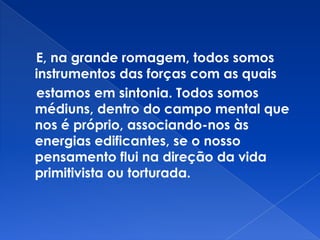 E, na grande romagem, todos somos
instrumentos das forças com as quais
estamos em sintonia. Todos somos
médiuns, dentro do campo mental que
nos é próprio, associando-nos às
energias edificantes, se o nosso
pensamento flui na direção da vida
primitivista ou torturada.
 