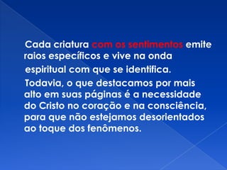 Cada criatura com os sentimentos emite
raios específicos e vive na onda
espiritual com que se identifica.
Todavia, o que destacamos por mais
alto em suas páginas é a necessidade
do Cristo no coração e na consciência,
para que não estejamos desorientados
ao toque dos fenômenos.
 
