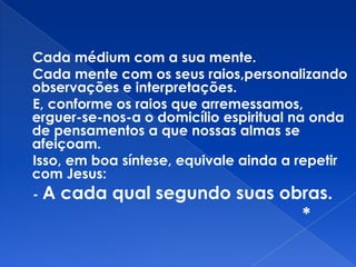 Cada médium com a sua mente.
Cada mente com os seus raios,personalizando
observações e interpretações.
E, conforme os raios que arremessamos,
erguer-se-nos-a o domicílio espiritual na onda
de pensamentos a que nossas almas se
afeiçoam.
Isso, em boa síntese, equivale ainda a repetir
com Jesus:
- A cada qual segundo suas obras.
*
 