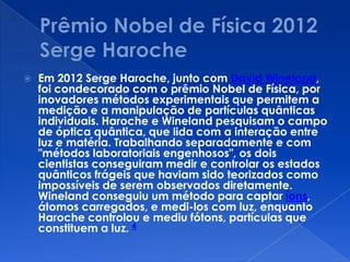  Em 2012 Serge Haroche, junto com David Wineland,
foi condecorado com o prêmio Nobel de Física, por
inovadores métodos experimentais que permitem a
medição e a manipulação de partículas quânticas
individuais. Haroche e Wineland pesquisam o campo
de óptica quântica, que lida com a interação entre
luz e matéria. Trabalhando separadamente e com
"métodos laboratoriais engenhosos", os dois
cientistas conseguiram medir e controlar os estados
quânticos frágeis que haviam sido teorizados como
impossíveis de serem observados diretamente.
Wineland conseguiu um método para captar íons,
átomos carregados, e medi-los com luz, enquanto
Haroche controlou e mediu fótons, partículas que
constituem a luz. 4
 