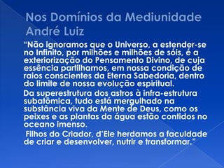 “Não ignoramos que o Universo, a estender-se
no Infinito, por milhões e milhões de sóis, é a
exteriorização do Pensamento Divino, de cuja
essência partilhamos, em nossa condição de
raios conscientes da Eterna Sabedoria, dentro
do limite de nossa evolução espiritual.
Da superestrutura dos astros à infra-estrutura
subatômica, tudo está mergulhado na
substância viva da Mente de Deus, como os
peixes e as plantas da água estão contidos no
oceano imenso.
Filhos do Criador, d’Ele herdamos a faculdade
de criar e desenvolver, nutrir e transformar.”
 