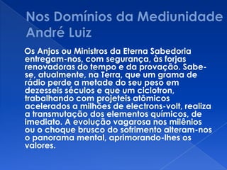 Os Anjos ou Ministros da Eterna Sabedoria
entregam-nos, com segurança, às forjas
renovadoras do tempo e da provação. Sabe-
se, atualmente, na Terra, que um grama de
rádio perde a metade do seu peso em
dezesseis séculos e que um ciclotron,
trabalhando com projeteis atômicos
acelerados a milhões de electrons-volt, realiza
a transmutação dos elementos químicos, de
imediato. A evolução vagarosa nos milênios
ou o choque brusco do sofrimento alteram-nos
o panorama mental, aprimorando-lhes os
valores.
 