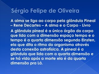 A alma se liga ao corpo pela glândula Pineal
– Rene Decartes – A alma e o Corpo - Livro
A glândula pineal é a único órgão do corpo
que lida com a dimensão espaço tempo e o
tempo é a quarta dimensão segundo Einsten,
ela que dita o ritmo do organismo através
desta conexão astrofísica. A pineal é a
glândula que lida com a quarta dimensão e
se há vida após a morte ela é da quarta
dimensão pra Lá.
 
